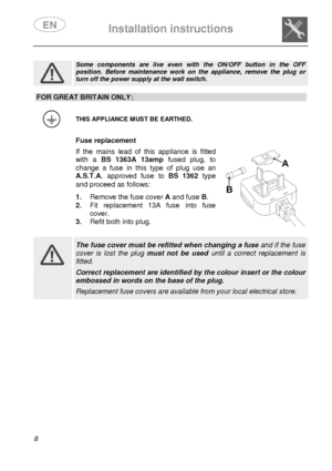 Page 10 
 
Installation instructions   
  8          
 
Some  components  are  live  even  with  the  ON/OFF  butto n  in  the  OFF position.  Before  maintenance  work  on  the  appliance,  remove  the  plug  or turn off the power supply at the wall switch. 
 
FOR GREAT BRITAIN ONLY: 
 
 THIS APPLIANCE MUST BE EARTHED. 
  Fuse replacement  If  the  mains  lead  of  this  appliance  is  fitted 
with  a BS  1363A  13amp   fused  plug,  to 
change  a  fuse  in  this  type  of  plug  use  an 
A.S.T.A.  approved...