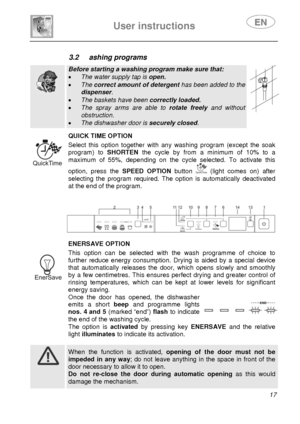 Page 19 
User instructions   
 
 
17  
3.2 ashing programs   
  
Before starting a washing program make sure that: 
• The water supply tap is open. 
• The correct amount of detergent has been added to the 
dispenser. 
• The baskets have been correctly loaded. 
• The spray arms are able to rotate freely and without 
obstruction. 
• The dishwasher door is securely closed.    
 QUICK TIME OPTION Select this option together with any washing program (except the soak 
program) to SHORTEN the cycle by from a minimum...