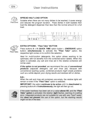 Page 20 User instructions    
 
18 
 
 
SPREAD HALF LOAD OPTION Suitable when there are not many dishes to be washed, it saves energy 
and reduces the program duration.  Place dishes in both baskets then 
load the detergent dispenser than less than the normal amount for a full 
load.
 
 
 
 
 
 
 EXTRA OPTIONS - “Flexi Tabs” BUTTON
 Press buttons 6 + 8 (QUICK TIME option button + ENERSAVE option 
button) simultaneously to activate the Flexi Tabs option; the 
respective light comes on to confirm the selection....