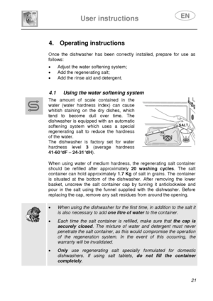 Page 23 
User instructions   
 
 
21  
 
 
 
 
 
 
 
4. Operating instructions  
 
 
Once the dishwasher has been correctly installed, prepare for use as 
follows: 
 •  Adjust the water softening system; 
•  Add the regenerating salt; 
•  Add the rinse aid and detergent. 
 
 
4.1  Using the water softening system  
 
 
 
 The amount of scale contained in the 
water (water hardness index) can cause 
whitish staining on the dry dishes, which 
tend to become dull over time. The 
dishwasher is equipped with an...