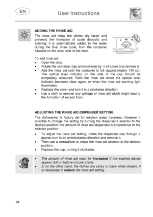 Page 26 User instructions    
 
24 
 
 ADDING THE RINSE AID
 The rinse aid helps the dishes dry faster and 
prevents the formation of scale deposits and 
staining; it is automatically added to the water 
during the final rinse cycle, from the container 
situated on the inner side of the door. 
  
To add rinse aid: 
•  Open the door. 
•  Rotate the container cap anticlockwise by ¼ of a turn and remove it. 
•  Add the rinse aid until the container is full (approximately 140 cc). 
The optical level indicator on...