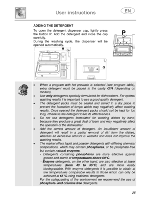 Page 27 
User instructions   
 
 
25 
 ADDING THE DETERGENT To open the detergent dispenser cap, lightly press 
the button P. Add the detergent and close the cap 
carefully. 
During the washing cycle, the dispenser will be 
opened automatically. 
 
   
  
  
 • When a program with hot prewash is selected (see program table), 
extra detergent must be placed in the cavity G/H (depending on 
models). 
• Use only detergents specially formulated for dishwashers. For optimal 
washing results it is important to use a...