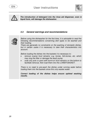 Page 28 User instructions    
 
26  
 
 The introduction of detergent into the rinse aid dispenser, even in 
liquid form, will damage the dishwasher.  
  
 
 
 
 4.3  General warnings and recommendations 
 
 
 
 
Before using the dishwasher for the first time, it is advisable to read the 
following recommendations concerning dish types to be washed and 
their loading. 
There are generally no constraints on the washing of domestic dishes, 
but in certain cases it is necessary to take their characteristics into...