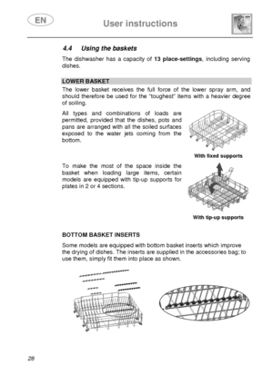 Page 30 User instructions    
 
28 
4.4  Using the baskets  The dishwasher has a capacity of 13 place-settings, including serving 
dishes. 
 
 LOWER BASKET The lower basket receives the full force of the lower spray arm, and 
should therefore be used for the “toughest” items with a heavier degree 
of soiling.  All types and combinations of loads are 
permitted, provided that the dishes, pots and 
pans are arranged with all the soiled surfaces 
exposed to the water jets coming from the 
bottom. 
  With fixed...