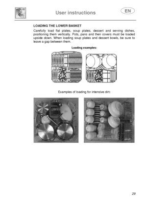 Page 31 
User instructions   
 
 
29 
LOADING THE LOWER BASKET  Carefully load flat plates, soup plates, dessert and serving dishes, 
positioning them vertically. Pots, pans and their covers must be loaded 
upside down. When loading soup plates and dessert bowls, be sure to 
leave a gap between them. 
 Loading examples:  
      
Examples of loading for intensive dirt:   
 
       
 
 
 
 
 
 
 
 
 
 
 
 