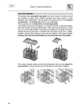 Page 32 User instructions    
 
30 
CUTLERY BASKET The basket has removable top grids into which items of cutlery should 
be inserted to keep them properly spaced and allow water to pass 
between them effectively. The top grids and central lid are in the bag of 
accessories. The central lid functions as a lid only.  
The top grids can be detached and used separately. 
The cutlery should be arranged in an orderly manner inside the basket, 
with the handles pointing downwards. Take care during loading to avoid...