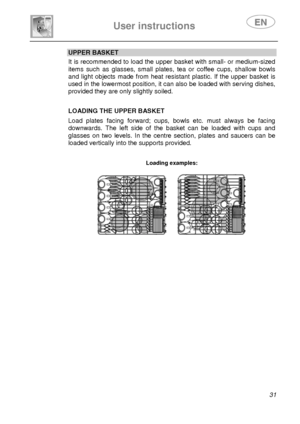 Page 33 
User instructions   
 
 
31 
UPPER BASKET It is recommended to load the upper basket with small- or medium-sized 
items such as glasses, small plates, tea or coffee cups, shallow bowls 
and light objects made from heat resistant plastic. If the upper basket is 
used in the lowermost position, it can also be loaded with serving dishes, 
provided they are only slightly soiled.  
 
 
 
LOADING THE UPPER BASKET 
 Load plates facing forward; cups, bowls etc. must always be facing 
downwards. The left side...
