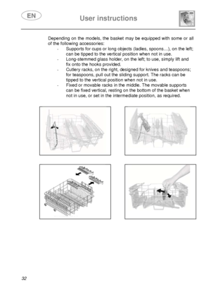 Page 34 User instructions    
 
32  Depending on the models, the basket may be equipped with some or all 
of the following accessories: 
-  Supports for cups or long objects (ladles, spoons…), on the left; 
can be tipped to the vertical position when not in use. 
-  Long-stemmed glass holder, on the left; to use, simply lift and 
fix onto the hooks provided. 
-  Cutlery racks, on the right, designed for knives and teaspoons; 
for teaspoons, pull out the sliding support. The racks can be 
tipped to the vertical...