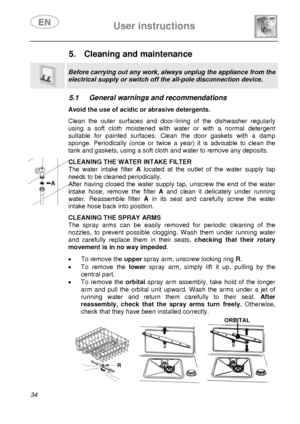 Page 36 User instructions    
 
34 
5.  Cleaning and maintenance  
 
Before carrying out any work, always unplug the appliance from the 
electrical supply or switch off the all-pole disconnection device. 
 
5.1  General warnings and recommendations   Avoid the use of acidic or abrasive detergents. Clean the outer surfaces and door-lining of the dishwasher regularly 
using a soft cloth moistened with water or with a normal detergent 
suitable for painted surfaces. Clean the door gaskets with a damp 
sponge....