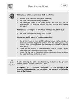 Page 39 
User instructions   
 
 
37  
  
 
If the dishes fail to dry or remain dull, check that: 
 
• there is rinse aid inside the special container; 
• the rinse aid dispenser setting is correct; 
• the detergent used is of good quality and has not lost its 
effectiveness (for example, through incorrect storage, with the box 
left open). 
 
If the dishes show signs of streaking, staining, etc., check that: 
 
• the rinse aid dispenser setting is not too high. 
 
If there are visible traces of rust inside the...