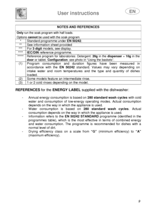 Page 11 
 
User instructions   
 
 9 
NOTES AND REFERENCES  Only  run the soak program with half loads.  Options  cannot be used with the soak program. 
* Standard programme under EN 50242. 
**  See information sheet provided 
***  For 3 digit models, see display. 
**** IEC/DIN reference programme. 
***** Reference program for laboratories: Detergent: 
20g in the  dispenser  + 10g  in the 
door  or tablet.  Configuration : see photo in “Using the baskets”. 
(1) Program  consumption  and  duration  figures  have...