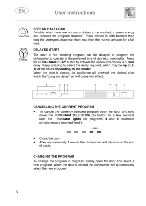 Page 14 
 
User instructions   
  
12  
 
SPREAD HALF LOAD 
Suitable  when  there  are not many  dishes  to  be  washe d,  it saves  energy 
and  reduces  the  program  duration.    Place  dishes  in  both  baskets  then 
load  the  detergent  dispenser  than  less than  the nor mal  amount  for a  full 
load.
  
 
DELAYED START  The  start  of  the  washing  program  can  be  delayed  to  program  the 
dishwasher to operate at the preferred time of day  (e.g. overnight).  Press 
the  PROGRAM DELAY  button to...