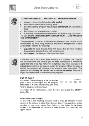 Page 15 
 
User instructions   
 
 13   
  
 TO SAVE ON ENERGY! … AND PROTECT THE ENVIRONMENT  
·  Always try to run the dishwasher  fully loaded. 
·  Do not wash the dishes in running water. 
·  Use  the  washing  program  that  is  most  appropriate  for  each  type  of 
load. 
·  Do not carry out any preliminary rinsing. 
·  If available, connect the dishwasher to a hot water  supply up to 60°C. 
TO  CUT  DOWN  ON  DETERGENT  CONSUMPTION!  …  AND  PROTECT  
THE ENVIRONMENT  The  phosphates  contained  in...