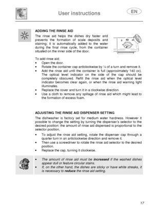 Page 19 
 
User instructions   
 
 17 
 
 
ADDING THE RINSE AID  The  rinse  aid  helps  the  dishes  dry  faster  and  
prevents  the  formation  of  scale  deposits  and  
staining;  it  is  automatically  added  to  the  water 
during  the  final  rinse  cycle,  from  the  container 
situated on the inner side of the door.   
 
To add rinse aid:  ·  Open the door. 
·   Rotate the container cap anticlockwise by ¼ of a t urn and remove it. 
·   Add  the  rinse  aid  until  the  container  is  full  (app...