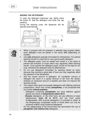 Page 20 
 
User instructions   
  
18 
 ADDING THE DETERGENT  To  open  the  detergent  dispenser  cap,  lightly  press  
the  button  P.  Add  the  detergent  and  close  the  cap 
carefully.  
During  the  washing  cycle,  the  dispenser  will  be 
opened automatically. 
 
       
  
 ·   When  a  program  with  hot  prewash  is  selected  (see  pr ogram  table), 
extra  detergent  must  be  placed  in  the  cavity G/H  (depending  on 
models). 
·  Use  only detergents specially formulated for dishwashers. F...