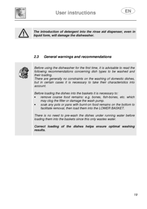 Page 21 
 
User instructions   
 
 19                 
 
 The  introduction  of  detergent  into  the  rinse  aid  di spenser,  even  in 
liquid form, will damage the dishwasher.           
 2.3  General warnings and recommendations 
 
 
 
 
Before using the dishwasher for the first time, it is advisable to read the 
following  recommendations  concerning  dish  types  to  be  washed  and 
their loading. 
There  are  generally  no  constraints  on  the  washing  of  domestic  dishes, 
but  in  certain  cases...