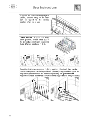 Page 24 
 
User instructions   
  
22 
Supports  for  cups  and  long  objects 
(ladles,  spoons,  etc.),  in  the  rear; 
can  be  tipped  to  the  vertical 
position when not in use. 
  
Glass  holder.  Support  for  long-
stem  glasses.  When  lifted  out  of 
the stowed position (0) it snaps into 
three different positions (1-2-3). 
 
   
2-position fold-down supports (1-2). In position 1 (vertical) they can be 
used to take plates, while in position  2 (slanted) they provide support for 
long-stem glasses...