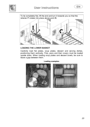 Page 25 
 
User instructions   
 
 23 
To lie completely flat, lift the end and turn it to wards you so that the 
retainer F rotates into place above point  S. 
    LOADING THE LOWER BASKET  Carefully  load  flat  plates,  soup  plates,  dessert  an d  serving  dishes, 
positioning  them  vertically.  Pots,  pans  and  their  c overs  must  be  loaded 
upside  down.  When  loading  soup  plates  and  dessert  b owls,  be  sure  to 
leave a gap between them. 
 Loading examples:  
                   
       