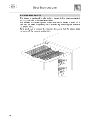 Page 26 
 
User instructions   
  
24 
TOP CUTLERY BASKET  The  basket  is  designed  to  take  cutlery,  placed  in  t he  spaces  provided, 
and long utensils, positioned lengthwise. 
The  “drawer”  extraction  system  makes  the  basket  eas ier  to  load,  but  it 
can  also  be  taken  completely  off  its  runners  by  removing  the  retainers 
(as shown here). 
Take  great  care  to  replace  the  retainers  to  ensure that  the  basket  does 
not come off the runners accidentally.   
      
        