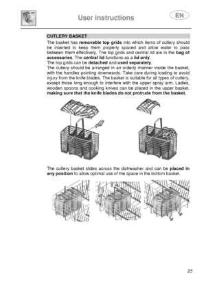 Page 27 
 
User instructions   
 
 25 
CUTLERY BASKET  The  basket  has   removable  top  grids   into  which  items  of  cutlery  should 
be  inserted  to  keep  them  properly  spaced  and  allow  water  to  pass 
between  them effectively.  The  top grids  and central lid  are  in  the bag  of 
accessories. The central lid  functions as a  lid only.  
The top grids can be  detached and used separately . 
The  cutlery  should  be  arranged  in  an  orderly  manner   inside  the  basket, 
with  the  handles...