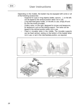 Page 30 
 
User instructions   
  
28 
Depending on the models, the basket may be equipped  with some or all 
of the following accessories: 
-  Supports for cups or long objects (ladles, spoons… ), on the left; 
can be tipped to the vertical position when not in  use. 
-   Long-stemmed glass holder, on the left; to use, si mply lift and 
fix onto the hooks provided. 
-   Cutlery racks, on the right, designed for knives a nd teaspoons; 
for teaspoons, pull out the sliding support. The ra cks can be 
tipped to...