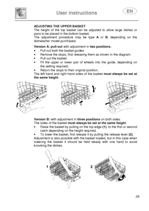 Page 31 
 
User instructions   
 
 29 
        ADJUSTING THE UPPER BASKET 
The  height  of  the  top  basket  can  be  adjusted  to  all ow  large  dishes  or 
pans to be placed in the bottom basket.  
The  adjustment  procedure  may  be  type  A  or  B,  depending  on  the 
dishwasher model purchased. 
           Version A: pull-out with adjustment in two positions. 
·   Pull out both the basket guides. 
·   Remove the stops, first releasing them as shown in  the diagram. 
·   Pull out the basket. 
·   Fit...