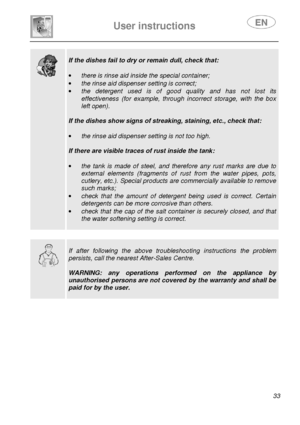 Page 35 
 
User instructions   
 
 33  
  
 
If the dishes fail to dry or remain dull, check tha t: 
 
·  there is rinse aid inside the special container; 
·  the rinse aid dispenser setting is correct; 
·  the  detergent  used  is  of  good  quality  and  has  not  l ost  its 
effectiveness  (for  example,  through  incorrect  storage,  with  the  box 
left open). 
 
If the dishes show signs of streaking, staining, et c., check that: 
 
·  the rinse aid dispenser setting is not too high. 
 
If there are...