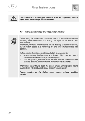 Page 28 
 
User instructions   
  
26          
 
 The  introduction  of  detergent  into  the  rinse  aid  di spenser,  even  in 
liquid form, will damage the dishwasher.         
 4.3  General warnings and recommendations 
 
 
 
 
Before using the dishwasher for the first time, it is advisable to read the 
following  recommendations  concerning  dish  types  to  be  washed  and 
their loading. 
There  are  generally  no  constraints  on  the  washing  of  domestic  dishes, 
but  in  certain  cases  it  is...