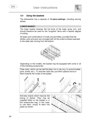 Page 30 
 
User instructions   
  
28 
4.4  Using the baskets  The  dishwasher  has  a  capacity  of  14  place-settings,  including  serving 
dishes. 
 
 LOWER BASKET  The  lower  basket  receives  the  full  force  of  the  low er  spray  arm,  and 
should  therefore  be  used  for  the  “toughest”  items  with  a  heavier  degree 
of soiling.  All types and combinations of loads are permitted, provided that the 
dishes, pots and pans are arranged with all the soiled surfaces exposed 
to the water jets coming...