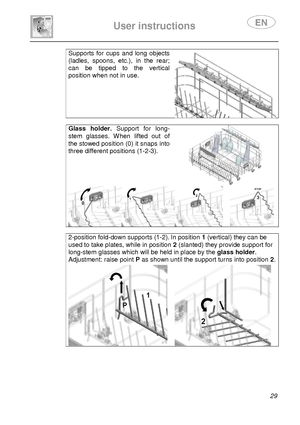 Page 31 
 
User instructions   
 
 29 
Supports  for  cups  and  long  objects 
(ladles,  spoons,  etc.),  in  the  rear; 
can  be  tipped  to  the  vertical 
position when not in use. 
  
Glass  holder.  Support  for  long-
stem  glasses.  When  lifted  out  of 
the stowed position (0) it snaps into 
three different positions (1-2-3). 
 
   
2-position fold-down supports (1-2). In position 1 (vertical) they can be 
used to take plates, while in position 2 (slanted) they provide support for 
long-stem glasses...