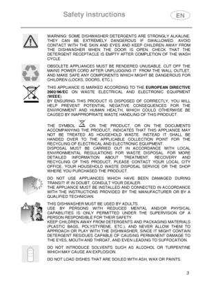 Page 5Safety instructions 
  
 3 
 
WARNING:  SOME  DISHWASHER  DETERGENTS  ARE  STRONGLY  ALKALINE. 
THEY  CAN  BE  EXTREMELY  DANGEROUS  IF  SWALLOWED.  AVOID  
CONTACT  WITH  THE  SKIN  AND  EYES  AND  KEEP  CHILDREN  AW AY  FROM 
THE  DISHWASHER  WHEN  THE  DOOR  IS  OPEN.  CHECK  THAT  TH E 
DETERGENT  RECEPTACLE  IS  EMPTY  AFTER  COMPLETION  OF  T HE  WASH 
CYCLE. 
 
 
OBSOLETE  APPLIANCES  MUST  BE  RENDERED  UNUSABLE.  CUT  OFF  THE 
MAINS  POWER  CORD  AFTER  UNPLUGGING  IT    FROM  THE  WALL...