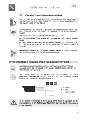 Page 9 
 
Installation instructions   
 
 7 
2.2  Electrical connection and precautions 
 
 
CHECK THAT THE VOLTAGE AND THE FREQUENCY OF THE MAINS MATCH THE  RATINGS  ON  THE  NAME  PLATE  OF  THE  APPLIANCE  POSITIONED  ON THE INNER EDGE OF THE DOOR. 
 
 
THE  PLUG  ON  THE  SUPPLY  CORD  AND  THE  CORRESPONDING  S OCKET OUTLET  MUST  BE  OF  THE  SAME  TYPE  AND  MEET  THE  REGULATIONS  IN FORCE.  THE PLUG MUST BE ACCESSIBLE AFTER INSTALLATION.  NEVER  DISCONNECT  THE  PLUG  BY  PULLING  ON  THE  POWER  S...