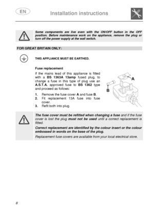 Page 10 
 
Installation instructions   
  8                   
 
Some  components  are  live  even  with  the  ON/OFF  butto n  in  the  OFF position.  Before  maintenance  work  on  the  appliance,  remove  the  plug  or turn off the power supply at the wall switch.                     
FOR GREAT BRITAIN ONLY: 
 
 THIS APPLIANCE MUST BE EARTHED. 
  Fuse replacement  If  the  mains  lead  of  this  appliance  is  fitted 
with  a BS  1363A  13amp   fused  plug,  to 
change  a  fuse  in  this  type  of  plug  use...