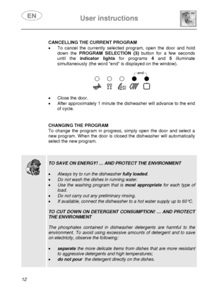 Page 13 
 
User instructions   
 
12   
 CANCELLING THE CURRENT PROGRAM
 
•  To cancel the currently selected program, open the door and hold 
down the PROGRAM SELECTION (3) button for a few seconds 
until the indicator lights for programs 4 and 5 illuminate 
simultaneously (the word end is displayed on the window). 
 
 
 
•  Close the door. 
•  After approximately 1 minute the dishwasher will advance to the end 
of cycle. 
  
 
 CHANGING THE PROGRAM 
To change the program in progress, simply open the door and...