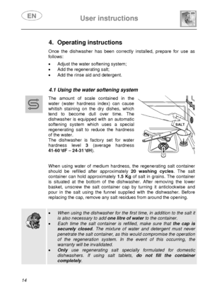 Page 15 
 
User instructions   
 
14  
 
 
 
 
 
 
4. Operating instructions  Once the dishwasher has been correctly installed, prepare for use as 
follows: 
 •  Adjust the water softening system; 
•  Add the regenerating salt; 
•  Add the rinse aid and detergent. 
 
 
4.1 Using the water softening system  
 
 
 
 The amount of scale contained in the 
water (water hardness index) can cause 
whitish staining on the dry dishes, which 
tend to become dull over time. The 
dishwasher is equipped with an automatic...