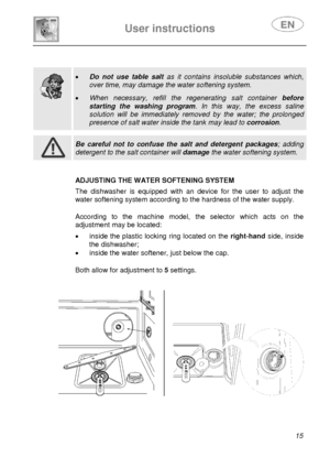 Page 16 
 
User instructions   
 
 
15  
 
 
 
 
 
  
 
• Do not use table salt as it contains insoluble substances which, 
over time, may damage the water softening system.  
• When necessary, refill the regenerating salt container before 
starting the washing program. In this way, the excess saline 
solution will be immediately removed by the water; the prolonged 
presence of salt water inside the tank may lead to corrosion.   
 
 
 Be careful not to confuse the salt and detergent packages; adding 
detergent...