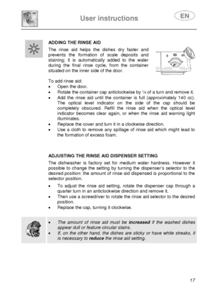 Page 18 
 
User instructions   
 
 
17   
ADDING THE RINSE AID 
 The rinse aid helps the dishes dry faster and 
prevents the formation of scale deposits and 
staining; it is automatically added to the water 
during the final rinse cycle, from the container 
situated on the inner side of the door. 
 
 
 
To add rinse aid: 
•  Open the door. 
•  Rotate the container cap anticlockwise by ¼ of a turn and remove it. 
•  Add the rinse aid until the container is full (approximately 140 cc). 
The optical level...