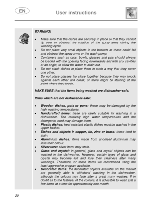 Page 21 
 
User instructions   
 
20  
 
 
 
 
 
 
 
 
 
 
 
 WARNING! 
 
• Make sure that the dishes are securely in place so that they cannot 
tip over or obstruct the rotation of the spray arms during the 
washing cycle. 
• Do not place very small objects in the baskets as these could fall 
and obstruct the spray arms or the wash pump. 
• Containers such as cups, bowls, glasses and pots should always 
be loaded with the opening facing downwards and with any cavities 
at an angle, to allow the water to drain...