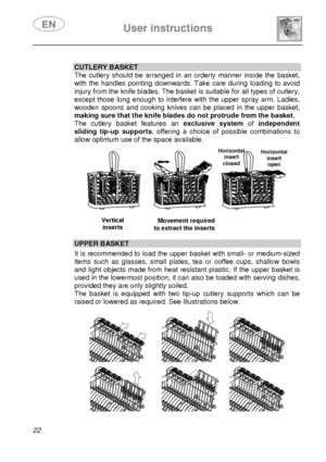 Page 23 
 
User instructions   
 
22 
  CUTLERY BASKET 
The cutlery should be arranged in an orderly manner inside the basket, 
with the handles pointing downwards. Take care during loading to avoid 
injury from the knife blades. The basket is suitable for all types of cutlery, 
except those long enough to interfere with the upper spray arm. Ladles, 
wooden spoons and cooking knives can be placed in the upper basket, 
making sure that the knife blades do not protrude from the basket. 
The cutlery basket...