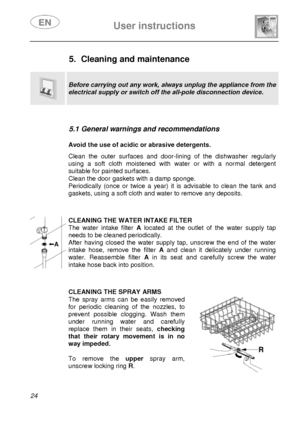 Page 25 
 
User instructions   
 
24  
 
 
 
 
 
5.  Cleaning and maintenance 
  
  
Before carrying out any work, always unplug the appliance from the 
electrical supply or switch off the all-pole disconnection device. 
 
 
5.1 General warnings and recommendations 
 
 Avoid the use of acidic or abrasive detergents.  Clean the outer surfaces and door-lining of the dishwasher regularly 
using a soft cloth moistened with water or with a normal detergent 
suitable for painted surfaces. 
Clean the door gaskets with...