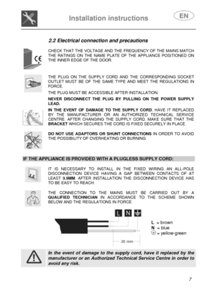 Page 8 
 
Installation instructions   
 
 
7  
2.2 Electrical connection and precautions 
 
 
CHECK THAT THE VOLTAGE AND THE FREQUENCY OF THE MAINS MATCH THE RATINGS ON THE NAME PLATE OF THE APPLIANCE POSITIONED ON THE INNER EDGE OF THE DOOR. 
 
      
 
THE PLUG ON THE SUPPLY CORD AND THE CORRESPONDING SOCKET OUTLET MUST BE OF THE SAME TYPE AND MEET THE REGULATIONS IN FORCE.  THE PLUG MUST BE ACCESSIBLE AFTER INSTALLATION.  NEVER DISCONNECT THE PLUG BY PULLING ON THE POWER SUPPLY LEAD.  IN THE EVENT OF DAMAGE...