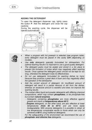 Page 24 
 
User instructions   
 
22  
ADDING THE DETERGENT 
 To open the detergent dispenser cap, lightly press 
the button P. Add the detergent and close the cap 
carefully. 
During the washing cycle, the dispenser will be 
opened automatically.   
     
 
  
  
 • When a program with hot prewash is selected (see program table), 
extra detergent must be placed in the cavity G/H (depending on 
models). 
• Use only detergents specially formulated for dishwashers. For 
optimal washing results it is important to...