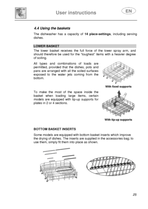 Page 27 
 
User instructions   
 
 
25  
4.4 Using the baskets  The dishwasher has a capacity of 14 place-settings, including serving 
dishes. 
 
 LOWER BASKET  The lower basket receives the full force of the lower spray arm, and 
should therefore be used for the “toughest” items with a heavier degree 
of soiling.  All types and combinations of loads are 
permitted, provided that the dishes, pots and 
pans are arranged with all the soiled surfaces 
exposed to the water jets coming from the 
bottom. 
  With...