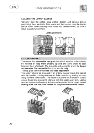 Page 28 
 
User instructions   
 
26   LOADING THE LOWER BASKET  Carefully load flat plates, soup plates, dessert and serving dishes, 
positioning them vertically. Pots, pans and their covers must be loaded 
upside down. When loading soup plates and dessert bowls, be sure to 
leave a gap between them. 
 Loading examples:  
      
CUTLERY BASKET  The basket has removable top gridsinto which items of cutlery should 
be inserted to keep them properly spaced and allow water to pass 
between them effectively. The...