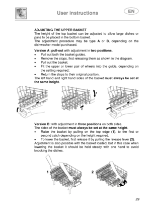 Page 31 
 
User instructions   
 
 
29  
 
 
 
 
 ADJUSTING THE UPPER BASKET 
The height of the top basket can be adjusted to allow large dishes or 
pans to be placed in the bottom basket. 
The adjustment procedure may be type A or B, depending on the 
dishwasher model purchased. 
  
 
 
 
 
 
 Version A: pull-out with adjustment in two positions. 
•  Pull out both the basket guides. 
•  Remove the stops, first releasing them as shown in the diagram. 
•  Pull out the basket. 
•  Fit the upper or lower pair of...