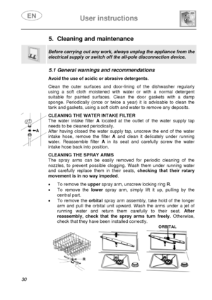 Page 32 
 
User instructions   
 
30  
5.  Cleaning and maintenance  
 
Before carrying out any work, always unplug the appliance from the 
electrical supply or switch off the all-pole disconnection device. 
 
5.1 General warnings and recommendations   Avoid the use of acidic or abrasive detergents.  Clean the outer surfaces and door-lining of the dishwasher regularly 
using a soft cloth moistened with water or with a normal detergent 
suitable for painted surfaces. Clean the door gaskets with a damp 
sponge....