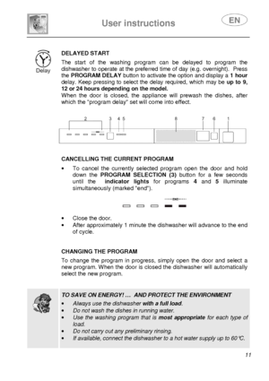 Page 13 
 
User instructions   
 
 11  
 
DELAYED START  The  start  of  the  washing  program  can  be  delayed  to  program  the 
dishwasher to operate at the preferred time of day  (e.g. overnight).  Press 
the  PROGRAM DELAY  button to activate the option and display a  1 hour 
delay.  Keep  pressing  to  select  the  delay  required,  which  may  be up  to  9, 
12 or 24 hours depending on the model.  
When  the  door  is  closed,  the  appliance  will  prewash   the  dishes,  after 
which the program delay...