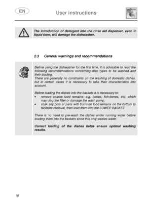 Page 20 
 
User instructions   
  
18             
 
 The  introduction  of  detergent  into  the  rinse  aid  di spenser,  even  in 
liquid form, will damage the dishwasher.          
 2.3  General warnings and recommendations 
 
 
 
 
Before using the dishwasher for the first time, it is advisable to read the 
following  recommendations  concerning  dish  types  to  be  washed  and 
their loading. 
There  are  generally  no  constraints  on  the  washing  of  domestic  dishes, 
but  in  certain  cases  it  is...