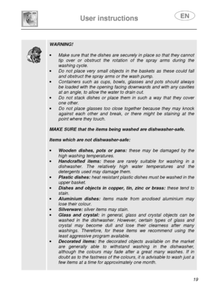 Page 21 
 
User instructions   
 
 19                 
 
 
 WARNING! 
 
·  Make sure that the dishes are securely in place so  that they cannot 
tip  over  or  obstruct  the  rotation  of  the  spray  arms   during  the 
washing cycle. 
·  Do  not  place  very  small  objects  in  the  baskets  as  t hese  could  fall 
and obstruct the spray arms or the wash pump. 
·  Containers  such  as  cups,  bowls,  glasses  and  pots  sh ould  always 
be loaded with the opening facing downwards and with any cavities 
at...