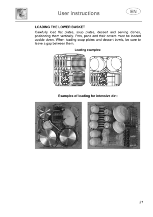 Page 23 
 
User instructions   
 
 21 
LOADING THE LOWER BASKET  Carefully  load  flat  plates,  soup  plates,  dessert  an d  serving  dishes, 
positioning  them  vertically.  Pots,  pans  and  their  c overs  must  be  loaded 
upside  down.  When  loading  soup  plates  and  dessert  b owls,  be  sure  to 
leave a gap between them. 
 Loading examples:  
       Examples of loading for intensive dirt:     
        
               
       